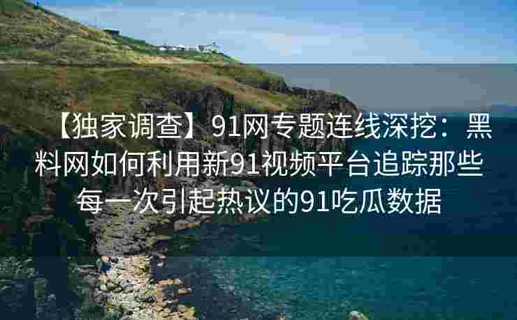【独家调查】91网专题连线深挖：黑料网如何利用新91视频平台追踪那些每一次引起热议的91吃瓜数据