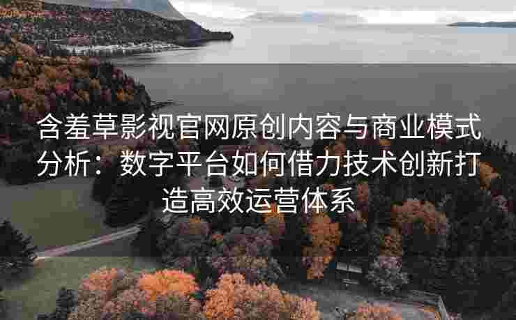 含羞草影视官网原创内容与商业模式分析：数字平台如何借力技术创新打造高效运营体系