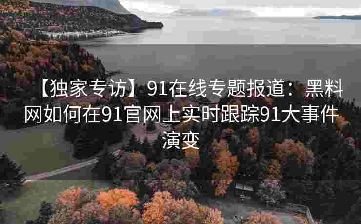 【独家专访】91在线专题报道：黑料网如何在91官网上实时跟踪91大事件演变