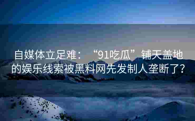 自媒体立足难：“91吃瓜”铺天盖地的娱乐线索被黑料网先发制人垄断了？