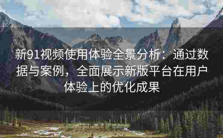 新91视频使用体验全景分析：通过数据与案例，全面展示新版平台在用户体验上的优化成果