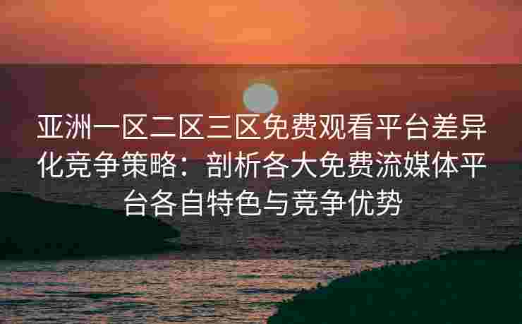 亚洲一区二区三区免费观看平台差异化竞争策略：剖析各大免费流媒体平台各自特色与竞争优势