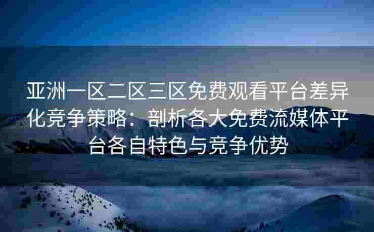 亚洲一区二区三区免费观看平台差异化竞争策略：剖析各大免费流媒体平台各自特色与竞争优势