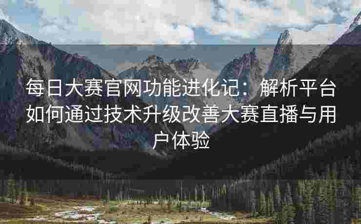 每日大赛官网功能进化记：解析平台如何通过技术升级改善大赛直播与用户体验