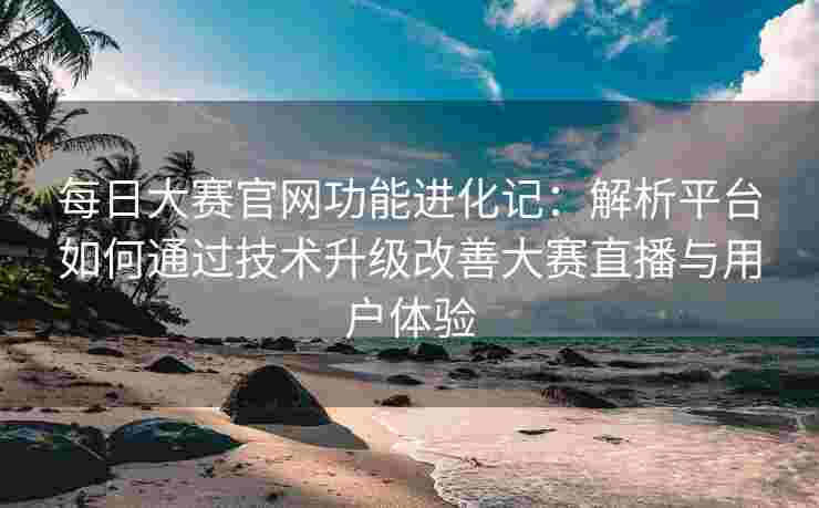 每日大赛官网功能进化记：解析平台如何通过技术升级改善大赛直播与用户体验