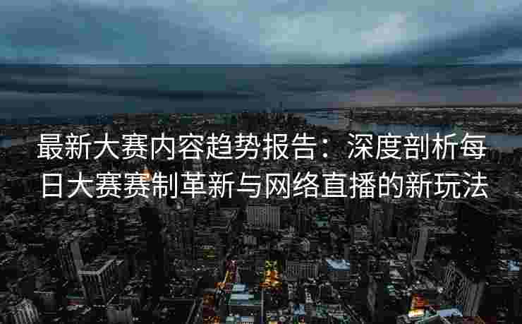 最新大赛内容趋势报告：深度剖析每日大赛赛制革新与网络直播的新玩法