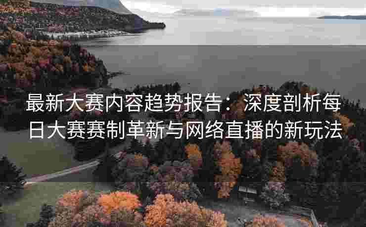 最新大赛内容趋势报告：深度剖析每日大赛赛制革新与网络直播的新玩法