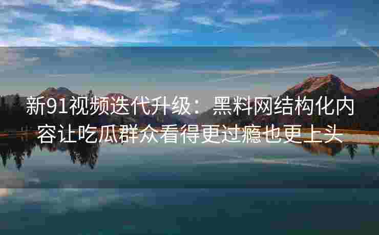 新91视频迭代升级：黑料网结构化内容让吃瓜群众看得更过瘾也更上头