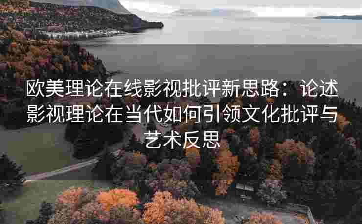 欧美理论在线影视批评新思路：论述影视理论在当代如何引领文化批评与艺术反思