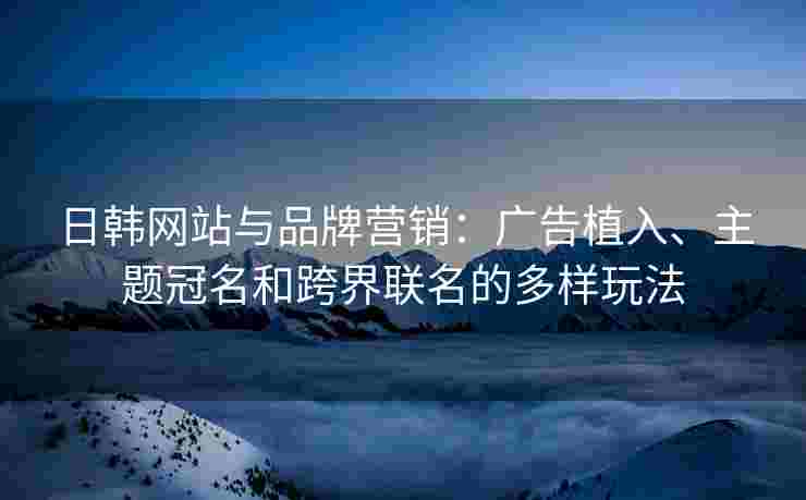 日韩网站与品牌营销：广告植入、主题冠名和跨界联名的多样玩法