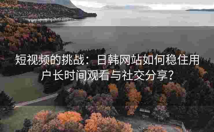 短视频的挑战：日韩网站如何稳住用户长时间观看与社交分享？