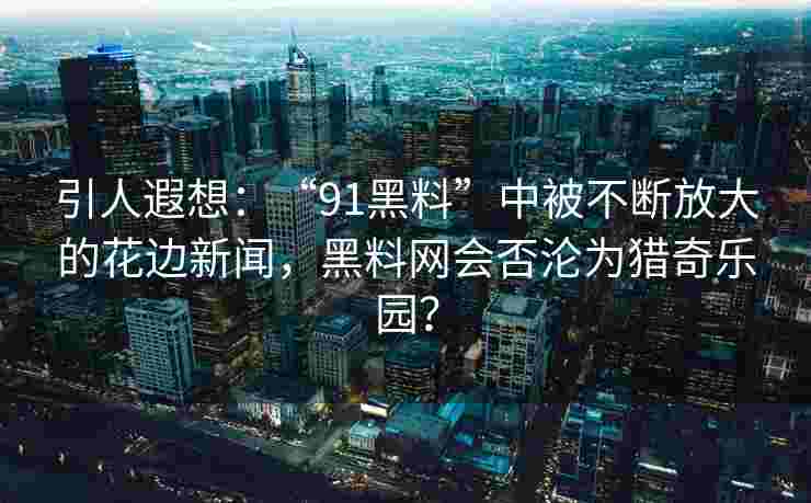 引人遐想：“91黑料”中被不断放大的花边新闻，黑料网会否沦为猎奇乐园？