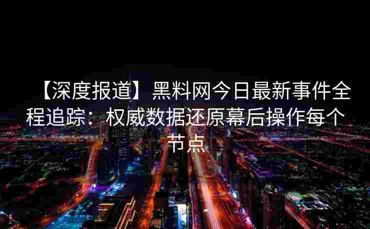 【深度报道】黑料网今日最新事件全程追踪：权威数据还原幕后操作每个节点