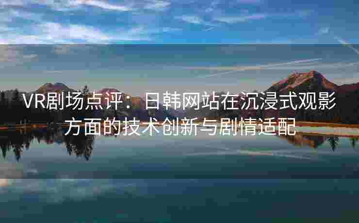 VR剧场点评：日韩网站在沉浸式观影方面的技术创新与剧情适配