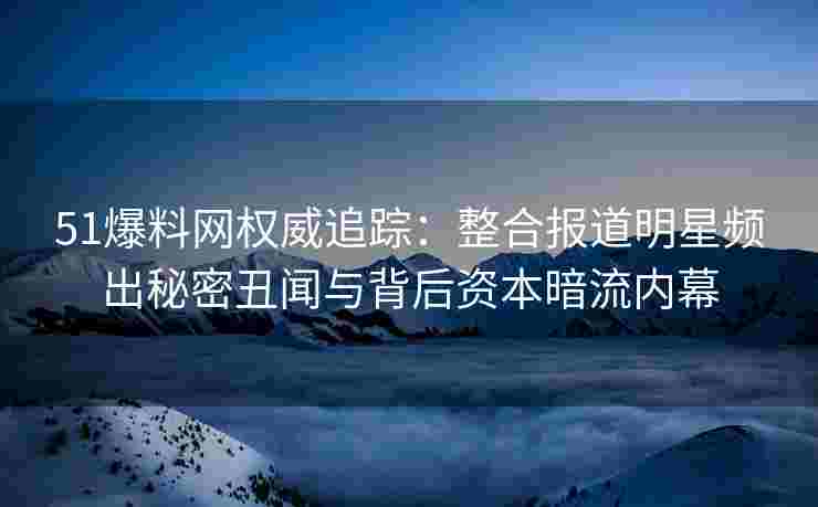 51爆料网权威追踪：整合报道明星频出秘密丑闻与背后资本暗流内幕