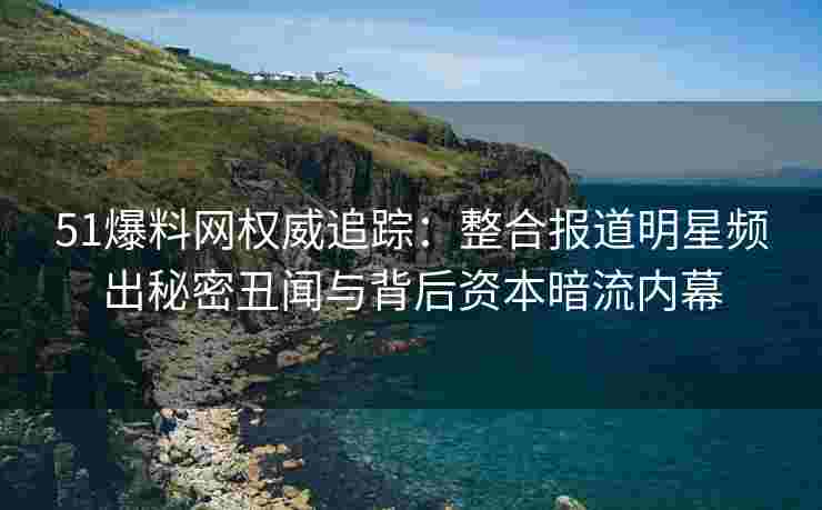 51爆料网权威追踪：整合报道明星频出秘密丑闻与背后资本暗流内幕