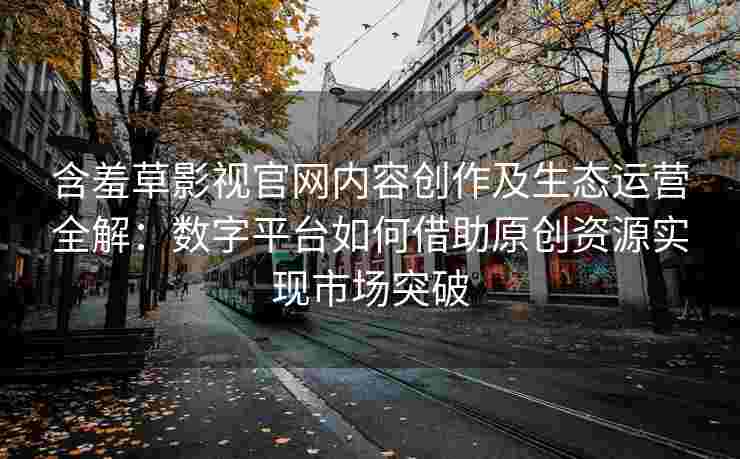 含羞草影视官网内容创作及生态运营全解：数字平台如何借助原创资源实现市场突破