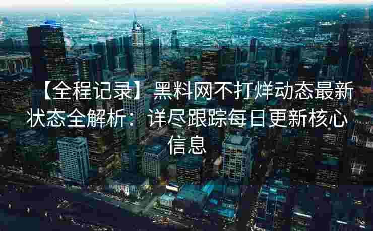 【全程记录】黑料网不打烊动态最新状态全解析：详尽跟踪每日更新核心信息