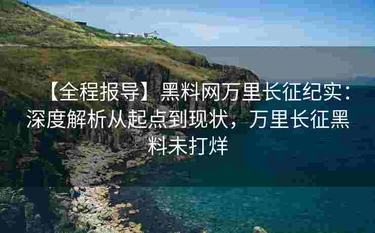 【全程报导】黑料网万里长征纪实：深度解析从起点到现状，万里长征黑料未打烊