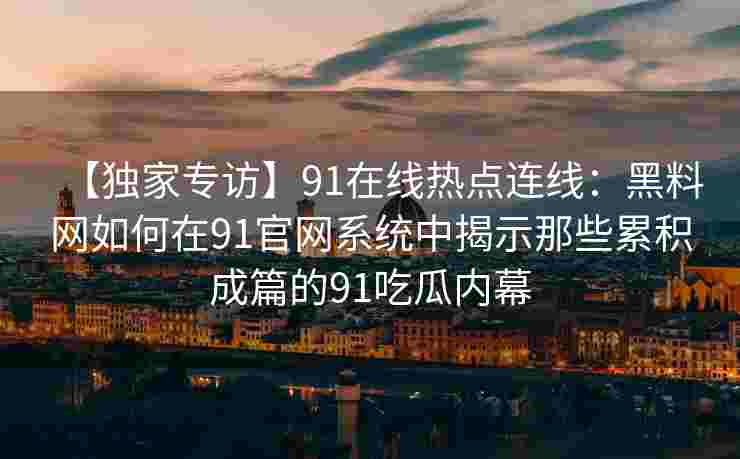 【独家专访】91在线热点连线：黑料网如何在91官网系统中揭示那些累积成篇的91吃瓜内幕