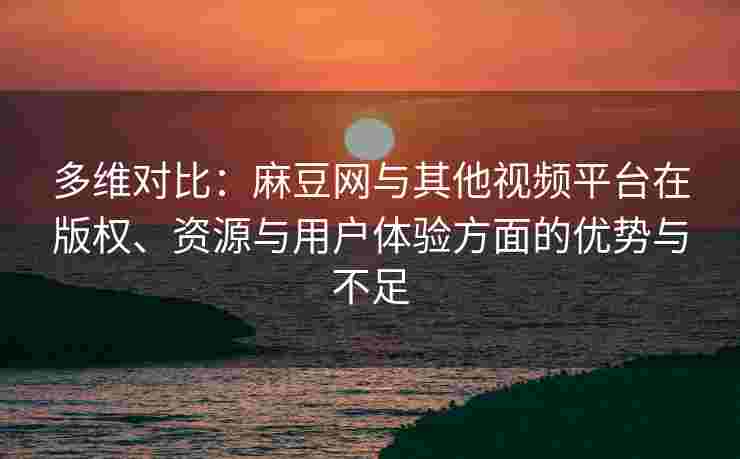 多维对比：麻豆网与其他视频平台在版权、资源与用户体验方面的优势与不足