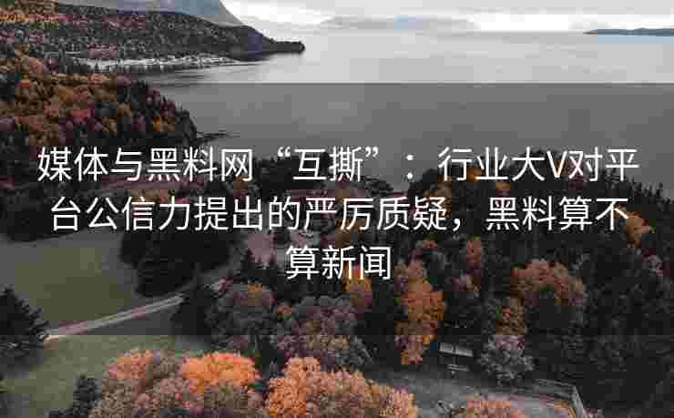 媒体与黑料网“互撕”：行业大V对平台公信力提出的严厉质疑，黑料算不算新闻