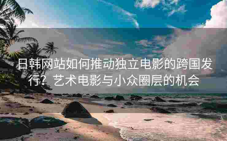 日韩网站如何推动独立电影的跨国发行？艺术电影与小众圈层的机会