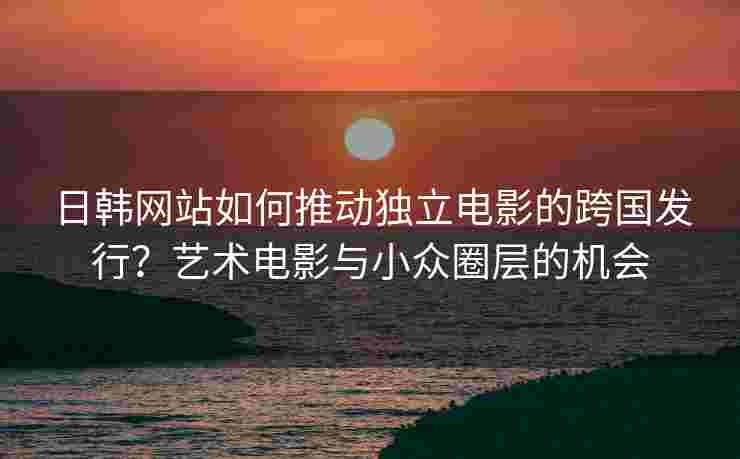 日韩网站如何推动独立电影的跨国发行？艺术电影与小众圈层的机会