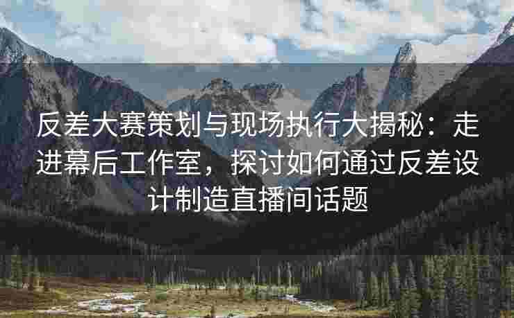 反差大赛策划与现场执行大揭秘：走进幕后工作室，探讨如何通过反差设计制造直播间话题