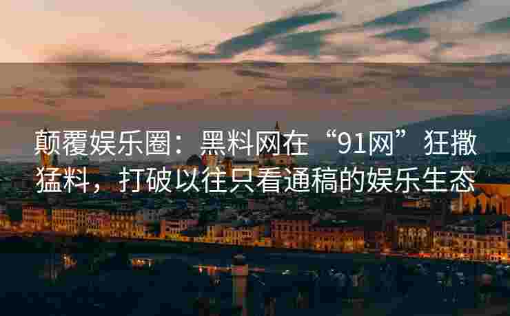 颠覆娱乐圈：黑料网在“91网”狂撒猛料，打破以往只看通稿的娱乐生态