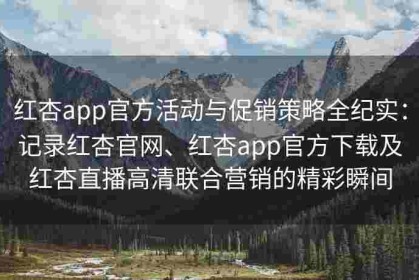 红杏app官方活动与促销策略全纪实：记录红杏官网、红杏app官方下载及红杏直播高清联合营销的精彩瞬间