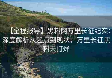【全程报导】黑料网万里长征纪实：深度解析从起点到现状，万里长征黑料未打烊