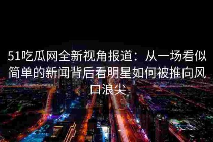 51吃瓜网全新视角报道：从一场看似简单的新闻背后看明星如何被推向风口浪尖
