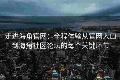 走进海角官网：全程体验从官网入口到海角社区论坛的每个关键环节