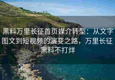 黑料万里长征首页媒介转型：从文字图文到短视频的演变之路，万里长征 黑料不打烊