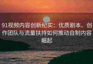 91视频内容创新纪实：优质剧本、创作团队与流量扶持如何推动自制内容崛起