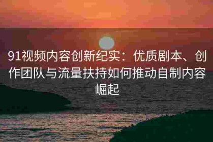 91视频内容创新纪实：优质剧本、创作团队与流量扶持如何推动自制内容崛起