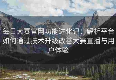 每日大赛官网功能进化记：解析平台如何通过技术升级改善大赛直播与用户体验