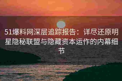51爆料网深层追踪报告：详尽还原明星隐秘联盟与隐藏资本运作的内幕细节