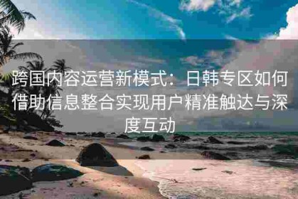 跨国内容运营新模式：日韩专区如何借助信息整合实现用户精准触达与深度互动