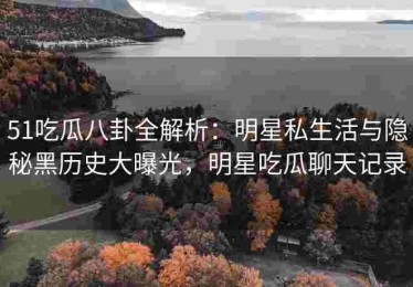 51吃瓜八卦全解析：明星私生活与隐秘黑历史大曝光，明星吃瓜聊天记录