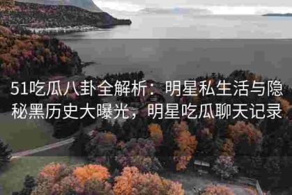 51吃瓜八卦全解析：明星私生活与隐秘黑历史大曝光，明星吃瓜聊天记录