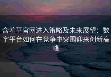 含羞草官网进入策略及未来展望：数字平台如何在竞争中突围迎来创新高峰