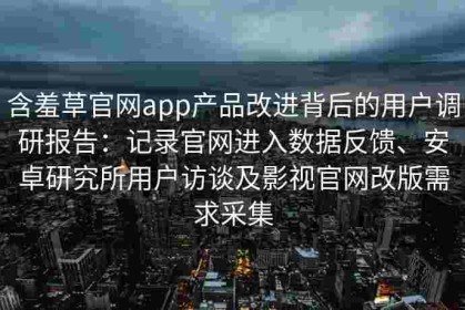 含羞草官网app产品改进背后的用户调研报告：记录官网进入数据反馈、安卓研究所用户访谈及影视官网改版需求采集