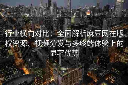 行业横向对比：全面解析麻豆网在版权资源、视频分发与多终端体验上的显著优势