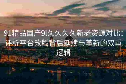 91精品国产9l久久久久新老资源对比：评析平台改版背后延续与革新的双重逻辑