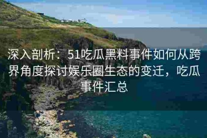 深入剖析：51吃瓜黑料事件如何从跨界角度探讨娱乐圈生态的变迁，吃瓜事件汇总