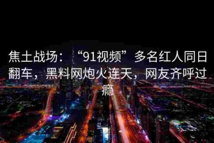 焦土战场：“91视频”多名红人同日翻车，黑料网炮火连天，网友齐呼过瘾