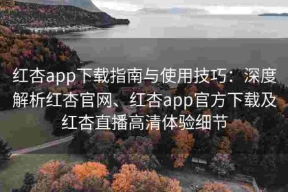 红杏app下载指南与使用技巧：深度解析红杏官网、红杏app官方下载及红杏直播高清体验细节