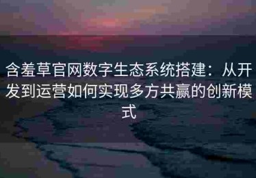 含羞草官网数字生态系统搭建：从开发到运营如何实现多方共赢的创新模式